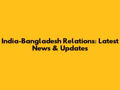 India-Bangladesh Relations: Latest News & Updates