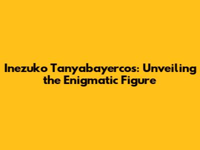 Inezuko Tanyabayercos: Unveiling the Enigmatic Figure