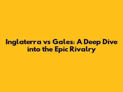 Inglaterra vs Gales: A Deep Dive into the Epic Rivalry