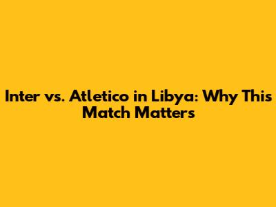 Inter vs. Atletico in Libya: Why This Match Matters