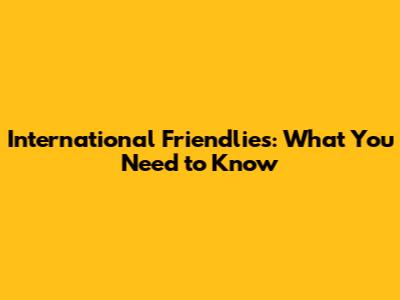 International Friendlies: What You Need to Know