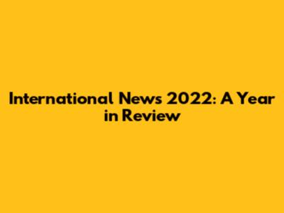 International News 2022: A Year in Review