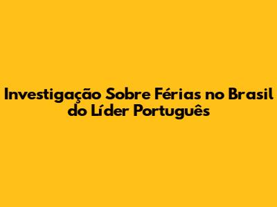 Investigação Sobre Férias no Brasil do Líder Português
