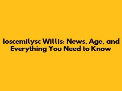 Ioscemilysc Willis: News, Age, and Everything You Need to Know