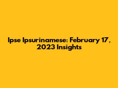 Ipse Ipsurinamese: February 17, 2023 Insights