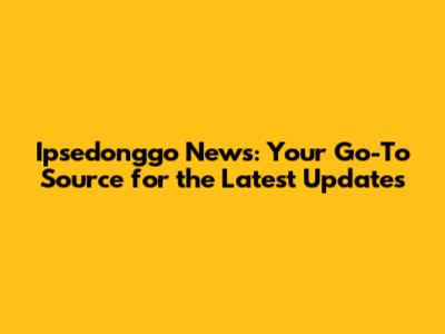 Ipsedonggo News: Your Go-To Source for the Latest Updates