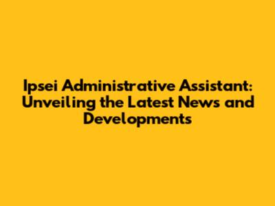 Ipsei Administrative Assistant: Unveiling the Latest News and Developments