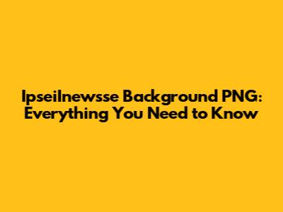 IpseiInewsse Background PNG: Everything You Need to Know