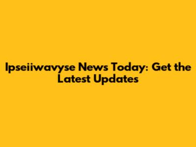 Ipseiiwavyse News Today: Get the Latest Updates