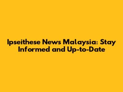Ipseithese News Malaysia: Stay Informed and Up-to-Date
