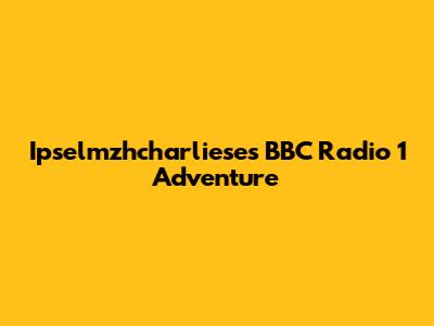 Ipselmzhcharliese's BBC Radio 1 Adventure