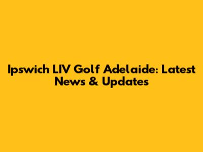 Ipswich LIV Golf Adelaide: Latest News & Updates