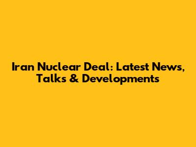 Iran Nuclear Deal: Latest News, Talks & Developments