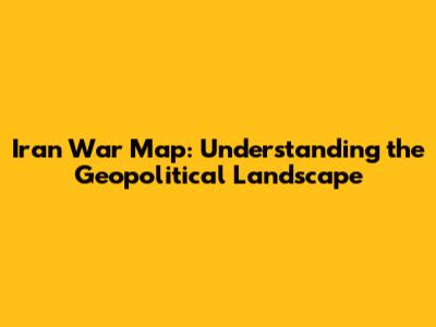 Iran War Map: Understanding the Geopolitical Landscape