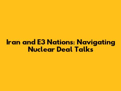 Iran and E3 Nations: Navigating Nuclear Deal Talks