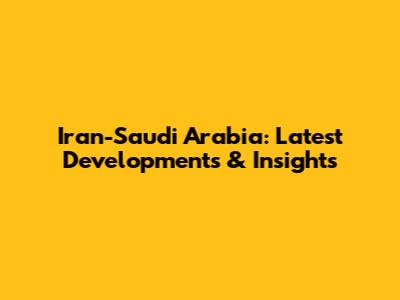Iran-Saudi Arabia: Latest Developments & Insights