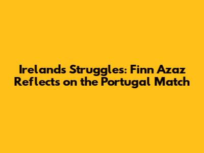 Ireland's Struggles: Finn Azaz Reflects on the Portugal Match