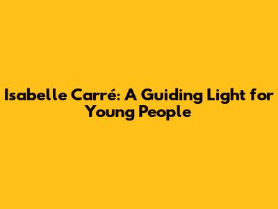 Isabelle Carré: A Guiding Light for Young People
