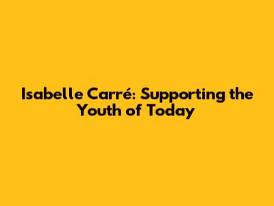 Isabelle Carré: Supporting the Youth of Today