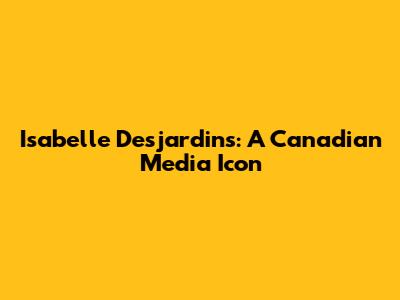 Isabelle Desjardins: A Canadian Media Icon