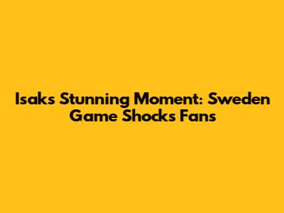 Isak's Stunning Moment: Sweden Game Shocks Fans