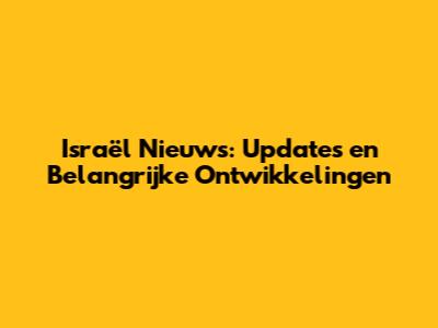 Israël Nieuws: Updates en Belangrijke Ontwikkelingen