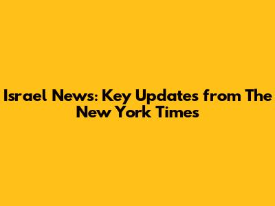 Israel News: Key Updates from The New York Times