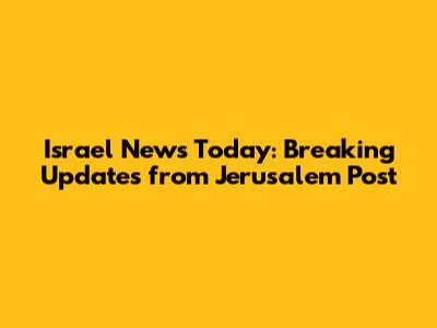 Israel News Today: Breaking Updates from Jerusalem Post