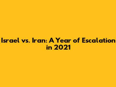Israel vs. Iran: A Year of Escalation in 2021