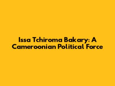 Issa Tchiroma Bakary: A Cameroonian Political Force