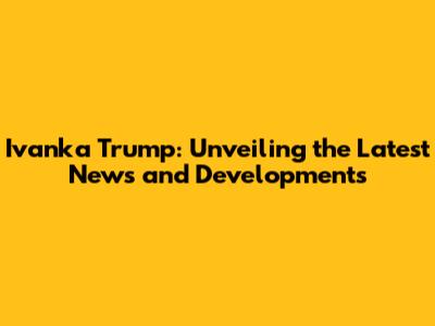 Ivanka Trump: Unveiling the Latest News and Developments