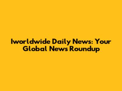 Iworldwide Daily News: Your Global News Roundup
