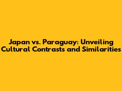 Japan vs. Paraguay: Unveiling Cultural Contrasts and Similarities