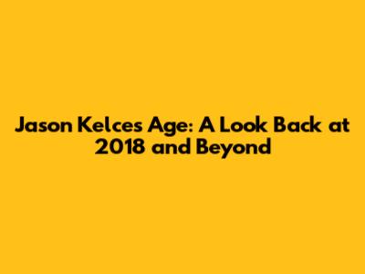Jason Kelce's Age: A Look Back at 2018 and Beyond