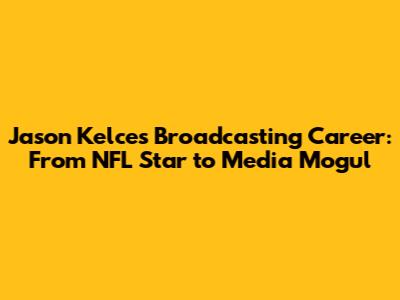 Jason Kelce's Broadcasting Career: From NFL Star to Media Mogul