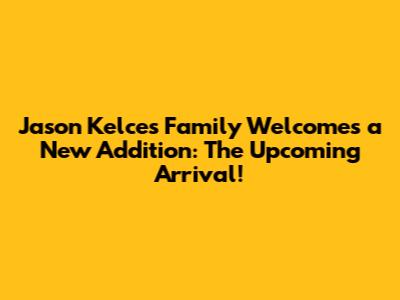 Jason Kelce's Family Welcomes a New Addition: The Upcoming Arrival!