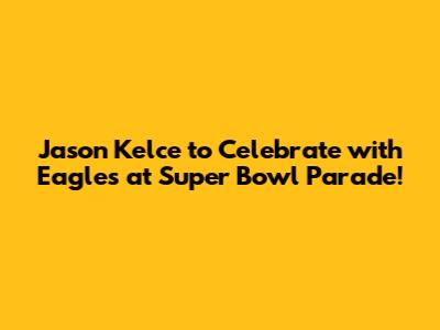 Jason Kelce to Celebrate with Eagles at Super Bowl Parade!