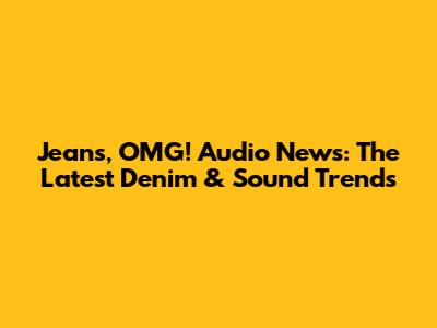 Jeans, OMG! Audio News: The Latest Denim & Sound Trends