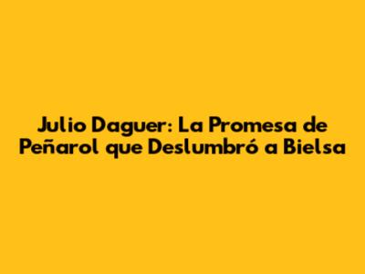 Julio Daguer: La Promesa de Peñarol que Deslumbró a Bielsa