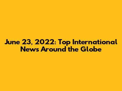 June 23, 2022: Top International News Around the Globe