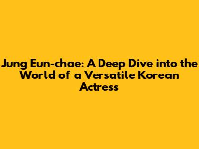 Jung Eun-chae: A Deep Dive into the World of a Versatile Korean Actress