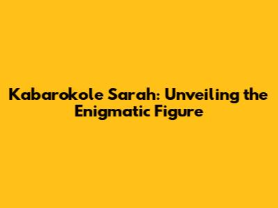 Kabarokole Sarah: Unveiling the Enigmatic Figure