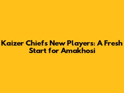 Kaizer Chiefs' New Players: A Fresh Start for Amakhosi
