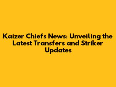 Kaizer Chiefs News: Unveiling the Latest Transfers and Striker Updates