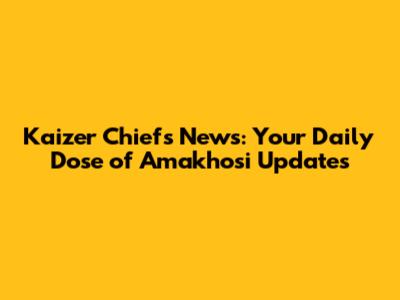 Kaizer Chiefs News: Your Daily Dose of Amakhosi Updates