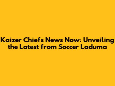 Kaizer Chiefs News Now: Unveiling the Latest from Soccer Laduma
