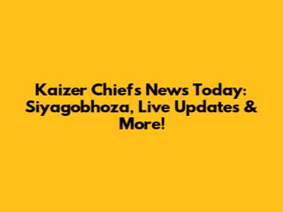 Kaizer Chiefs News Today: Siyagobhoza, Live Updates & More!