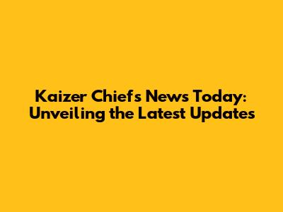 Kaizer Chiefs News Today: Unveiling the Latest Updates