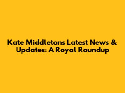 Kate Middleton's Latest News & Updates: A Royal Roundup
