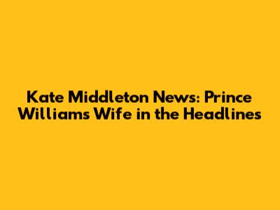 Kate Middleton News: Prince William's Wife in the Headlines